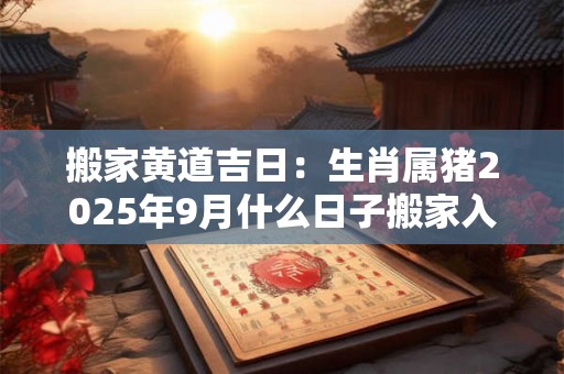 搬家黄道吉日：生肖属猪2025年9月什么日子搬家入宅好