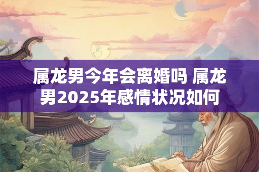 属龙男今年会离婚吗 属龙男2025年感情状况如何