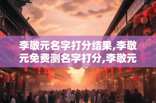 李敬元名字打分结果,李敬元免费测名字打分,李敬元周易免费测名字打分