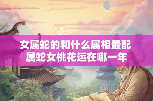女属蛇的和什么属相最配 属蛇女桃花运在哪一年
