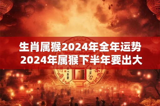 生肖属猴2024年全年运势 2024年属猴下半年要出大事