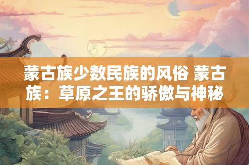 蒙古族少数民族的风俗 蒙古族：草原之王的骄傲与神秘