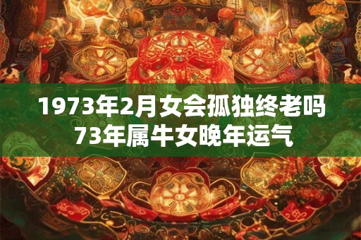 1973年2月女会孤独终老吗 73年属牛女晚年运气 1973年2月女会孤独终老吗 73年属牛女晚年运气