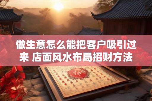 做生意怎么能把客户吸引过来 店面风水布局招财方法