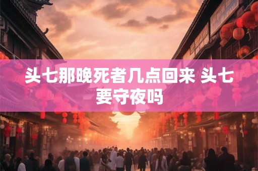 头七那晚死者几点回来 头七要守夜吗