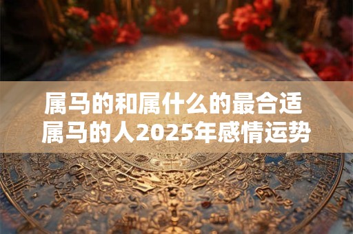 属马的和属什么的最合适 属马的人2025年感情运势如何