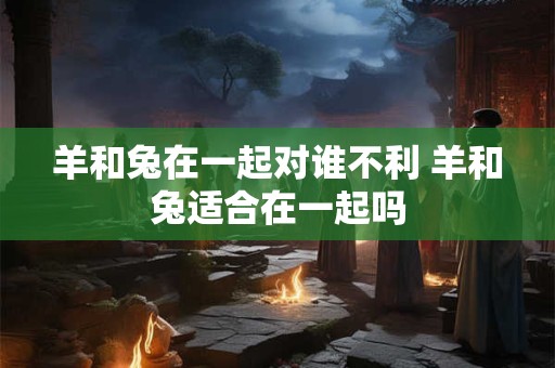 羊和兔在一起对谁不利 羊和兔适合在一起吗