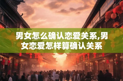男女怎么确认恋爱关系,男女恋爱怎样算确认关系