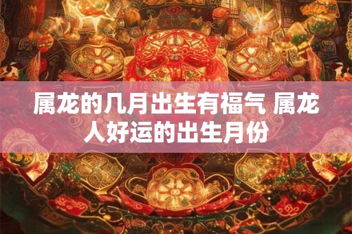 属龙的几月出生有福气 属龙人好运的出生月份