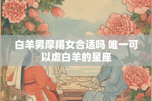 白羊男摩羯女合适吗 唯一可以虐白羊的星座