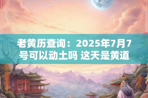 老黄历查询：2025年7月7号可以动土吗 这天是黄道吉日吗