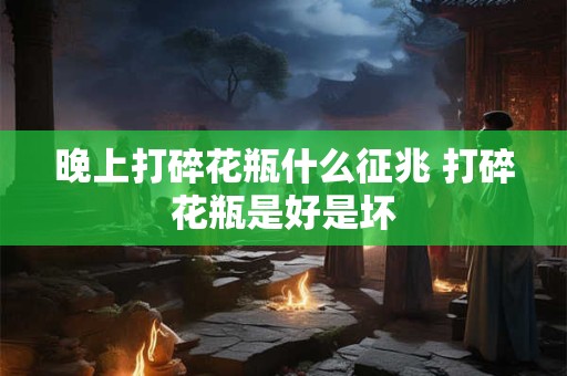 晚上打碎花瓶什么征兆 打碎花瓶是好是坏