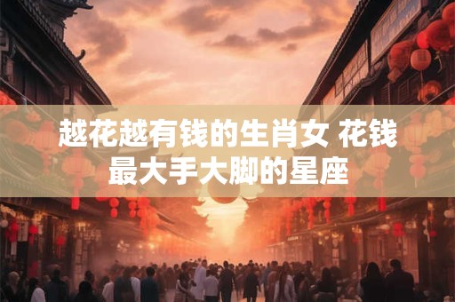 越花越有钱的生肖女 花钱最大手大脚的星座