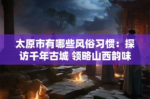 太原市有哪些风俗习惯:探访千年古城 领略山西韵味 太原市有哪些风俗习惯:探访千年古城 领略山西韵味