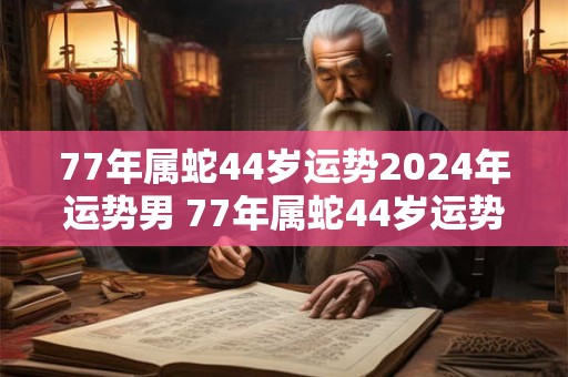 77年属蛇44岁运势2024年运势男 77年属蛇44岁运势