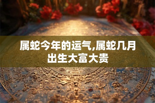 属蛇今年的运气,属蛇几月出生大富大贵