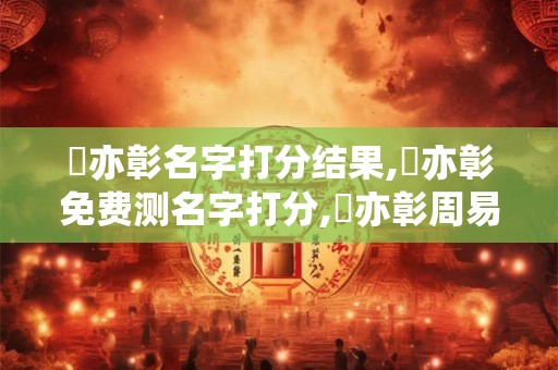 楊亦彰名字打分结果,楊亦彰免费测名字打分,楊亦彰周易免费测名字打分