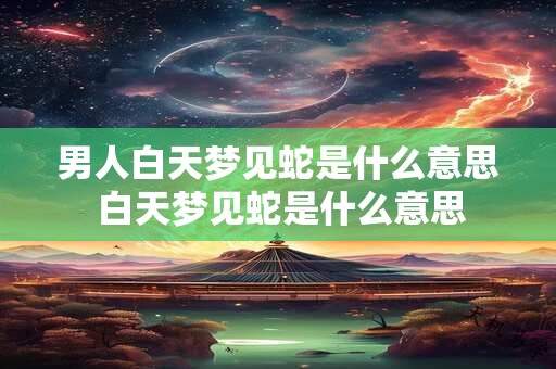 男人白天梦见蛇是什么意思 白天梦见蛇是什么意思