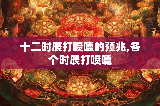十二时辰打喷嚏的预兆,各个时辰打喷嚏