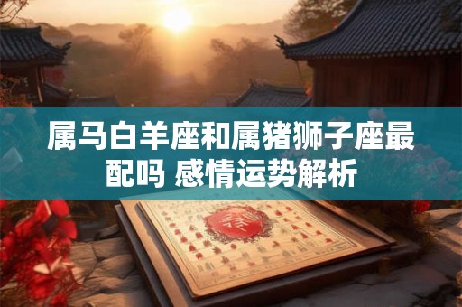 详细阅读:属马白羊座和属猪狮子座最配吗 感情运势解析 属马白羊座和属猪狮子座最配吗 感情运势解析
