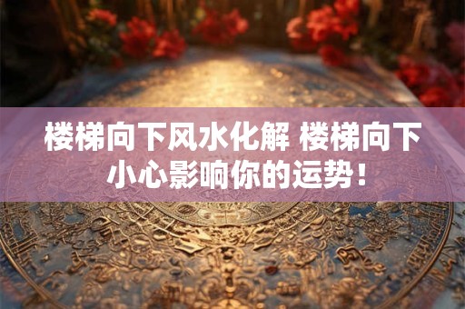 楼梯向下风水化解 楼梯向下 小心影响你的运势! 楼梯向下风水化解 楼梯向下 小心影响你的运势!