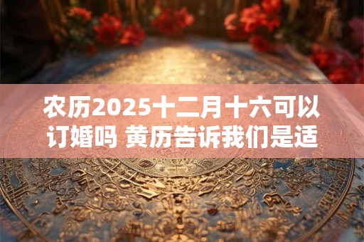 农历2025十二月十六可以订婚吗 黄历告诉我们是适宜订婚的