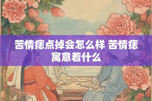 苦情痣点掉会怎么样 苦情痣寓意着什么