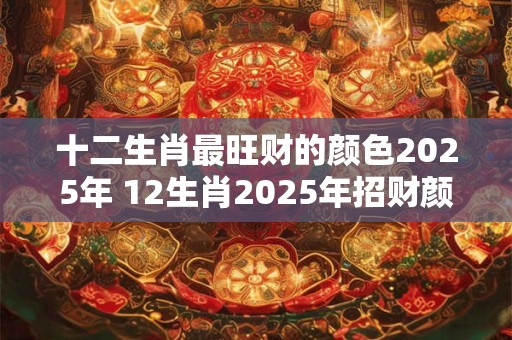 十二生肖最旺财的颜色2025年 12生肖2025年招财颜色大全