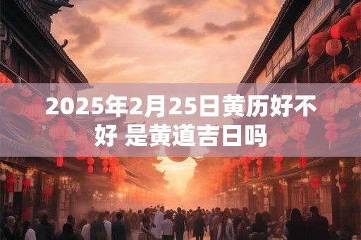 2025年2月25日黄历好不好 是黄道吉日吗
