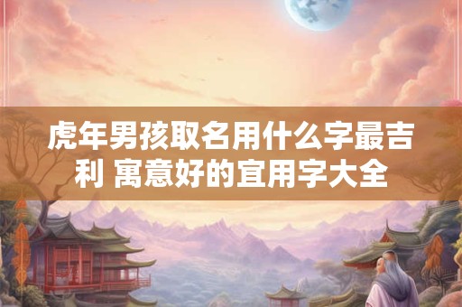 虎年男孩取名用什么字最吉利 寓意好的宜用字大全
