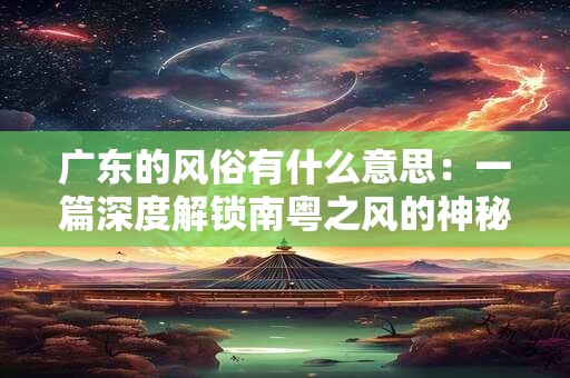 广东的风俗有什么意思:一篇深度解锁南粤之风的神秘之门 广东的风俗有什么意思:一篇深度解锁南粤之风的神秘之门