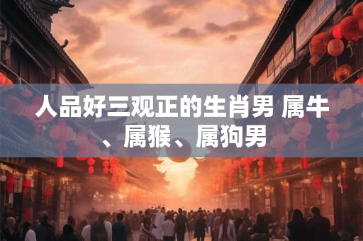 人品好三观正的生肖男 属牛、属猴、属狗男 人品好三观正的生肖男 属牛、属猴、属狗男