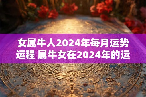 女属牛人2024年每月运势运程 属牛女在2024年的运势如何