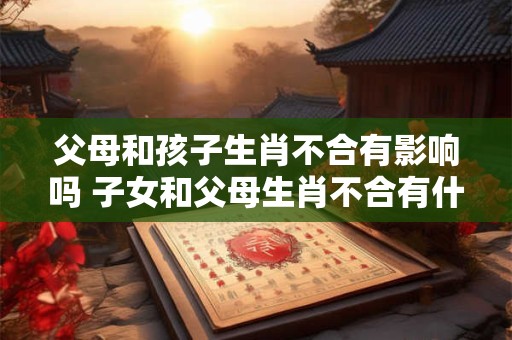 父母和孩子生肖不合有影响吗 子女和父母生肖不合有什么影响？