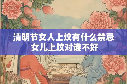 清明节女人上坟有什么禁忌 女儿上坟对谁不好 清明节女人上坟有什么禁忌 女儿上坟对谁不好