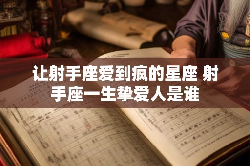 让射手座爱到疯的星座 射手座一生挚爱人是谁 让射手座爱到疯的星座 射手座一生挚爱人是谁