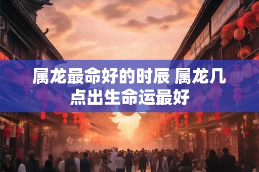 属龙最命好的时辰 属龙几点出生命运最好