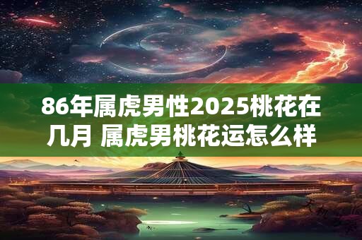 86年属虎男性2025桃花在几月 属虎男桃花运怎么样