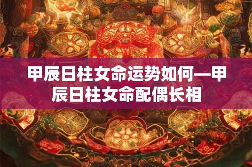 甲辰日柱女命运势如何—甲辰日柱女命配偶长相