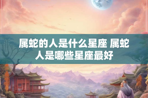属蛇的人是什么星座 属蛇人是哪些星座最好