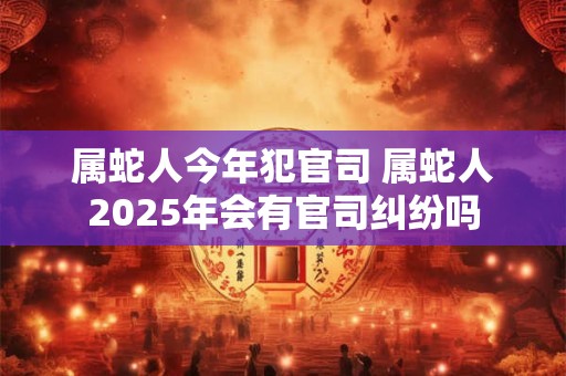 属蛇人今年犯官司 属蛇人2025年会有官司纠纷吗