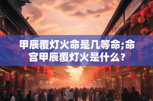甲辰覆灯火命是几等命;命宫甲辰覆灯火是什么？