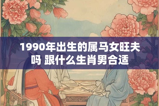 1990年出生的属马女旺夫吗 跟什么生肖男合适 1990年出生的属马女旺夫吗 跟什么生肖男合适