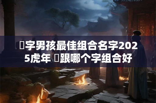 祎字男孩最佳组合名字2025虎年 祎跟哪个字组合好