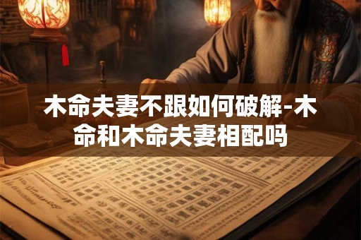 木命夫妻不跟如何破解-木命和木命夫妻相配吗