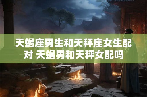 天蝎座男生和天秤座女生配对 天蝎男和天秤女配吗