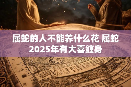 属蛇的人不能养什么花 属蛇2025年有大喜缠身