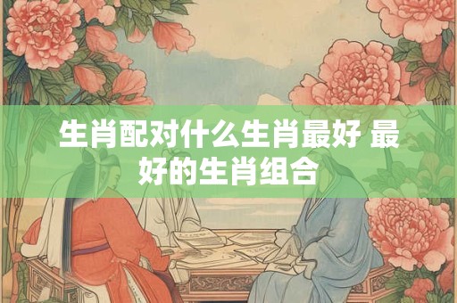 生肖配对什么生肖最好 最好的生肖组合