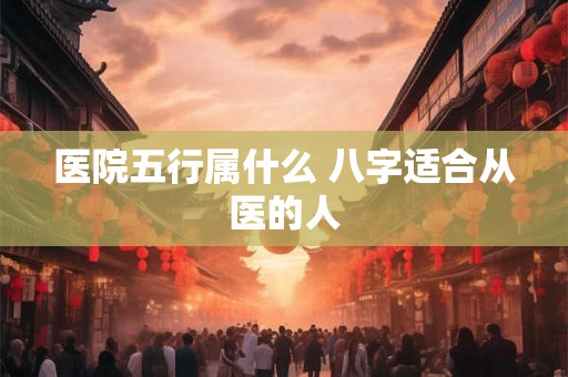 医院五行属什么 八字适合从医的人