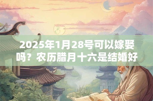 2025年1月28号可以嫁娶吗？农历腊月十六是结婚好日子吗